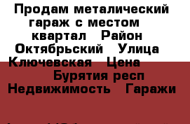 Продам металический гараж с местом 18 квартал › Район ­ Октябрьский › Улица ­ Ключевская › Цена ­ 80 000 - Бурятия респ. Недвижимость » Гаражи   